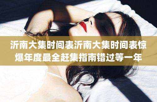沂南大集时间表沂南大集时间表惊爆年度最全赶集指南错过等一年