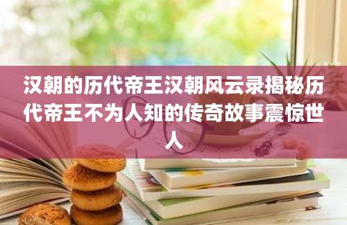 汉朝的历代帝王汉朝风云录揭秘历代帝王不为人知的传奇故事震惊世人