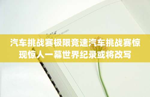 汽车挑战赛极限竞速汽车挑战赛惊现惊人一幕世界纪录或将改写
