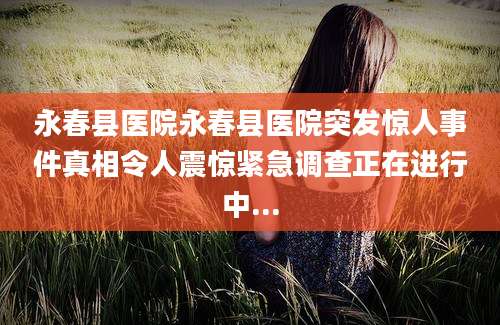 永春县医院永春县医院突发惊人事件真相令人震惊紧急调查正在进行中...