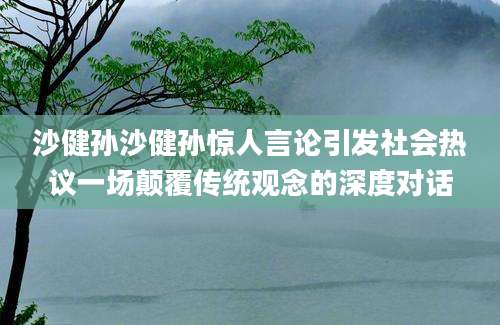 沙健孙沙健孙惊人言论引发社会热议一场颠覆传统观念的深度对话