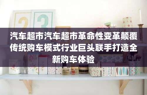 汽车超市汽车超市革命性变革颠覆传统购车模式行业巨头联手打造全新购车体验