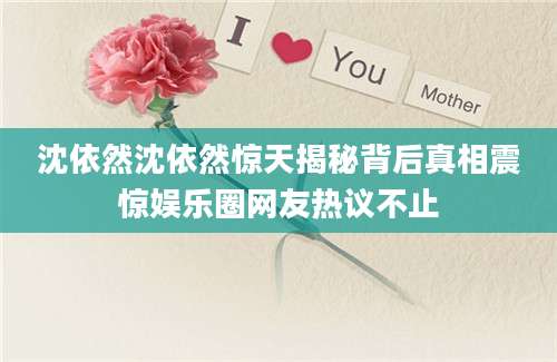 沈依然沈依然惊天揭秘背后真相震惊娱乐圈网友热议不止