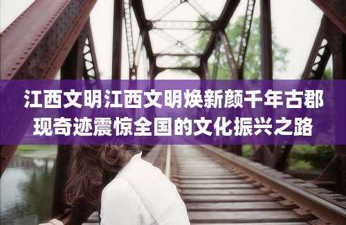 江西文明江西文明焕新颜千年古郡现奇迹震惊全国的文化振兴之路