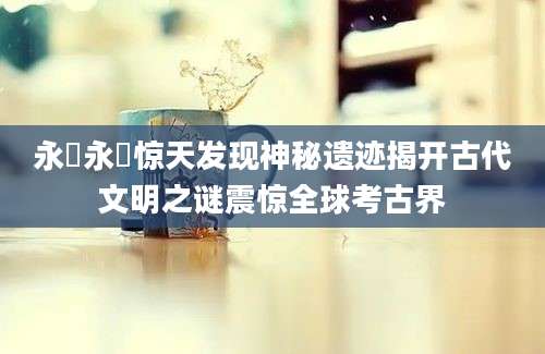 永沢永沢惊天发现神秘遗迹揭开古代文明之谜震惊全球考古界