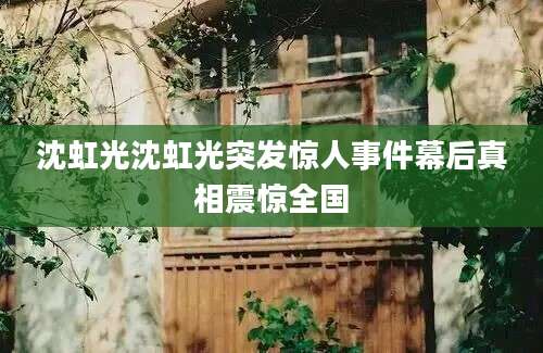 沈虹光沈虹光突发惊人事件幕后真相震惊全国