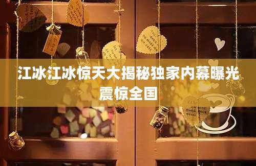 江冰江冰惊天大揭秘独家内幕曝光震惊全国