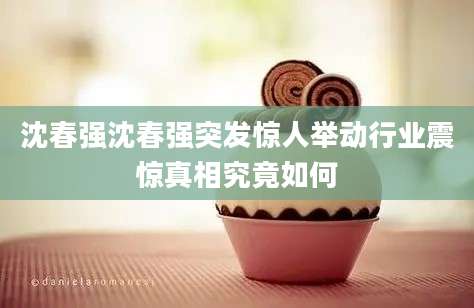 沈春强沈春强突发惊人举动行业震惊真相究竟如何