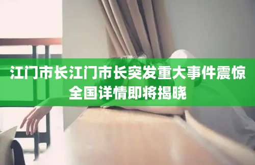 江门市长江门市长突发重大事件震惊全国详情即将揭晓