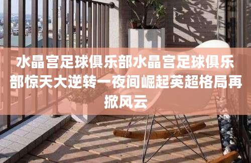 水晶宫足球俱乐部水晶宫足球俱乐部惊天大逆转一夜间崛起英超格局再掀风云