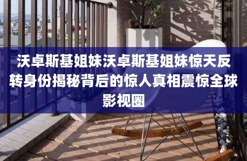 沃卓斯基姐妹沃卓斯基姐妹惊天反转身份揭秘背后的惊人真相震惊全球影视圈