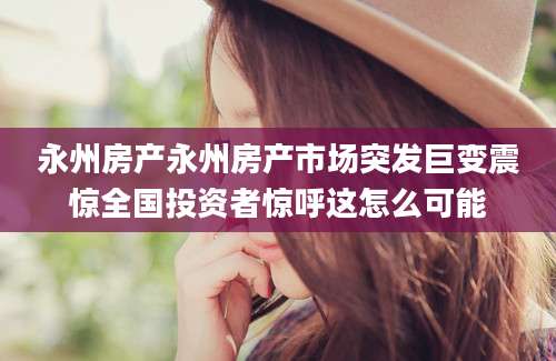 永州房产永州房产市场突发巨变震惊全国投资者惊呼这怎么可能