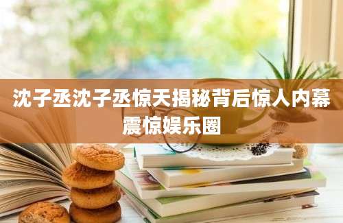 沈子丞沈子丞惊天揭秘背后惊人内幕震惊娱乐圈