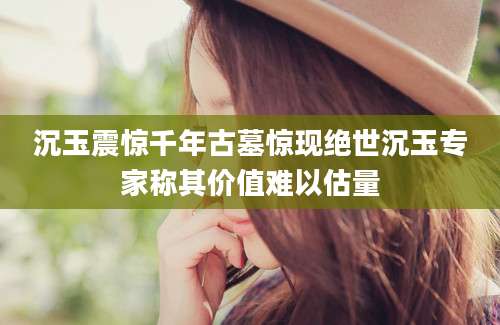 沉玉震惊千年古墓惊现绝世沉玉专家称其价值难以估量