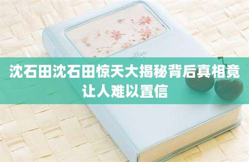 沈石田沈石田惊天大揭秘背后真相竟让人难以置信