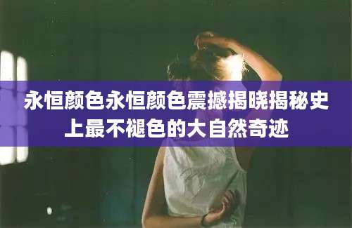 永恒颜色永恒颜色震撼揭晓揭秘史上最不褪色的大自然奇迹