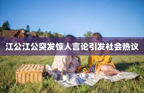 江公江公突发惊人言论引发社会热议