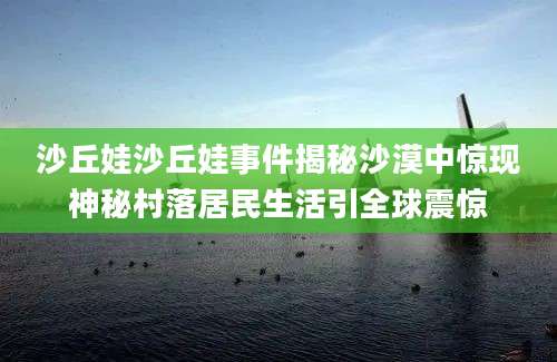 沙丘娃沙丘娃事件揭秘沙漠中惊现神秘村落居民生活引全球震惊
