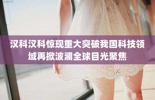 汉科汉科惊现重大突破我国科技领域再掀波澜全球目光聚焦