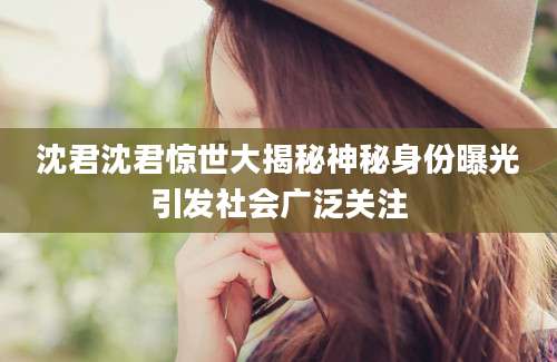 沈君沈君惊世大揭秘神秘身份曝光引发社会广泛关注