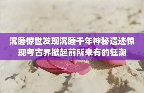 沉睡惊世发现沉睡千年神秘遗迹惊现考古界掀起前所未有的狂潮