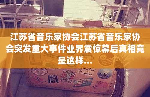 江苏省音乐家协会江苏省音乐家协会突发重大事件业界震惊幕后真相竟是这样...