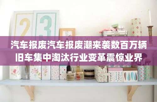 汽车报废汽车报废潮来袭数百万辆旧车集中淘汰行业变革震惊业界