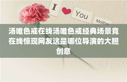 汤唯色戒在线汤唯色戒经典场景竟在线惊现网友这是哪位导演的大胆创意
