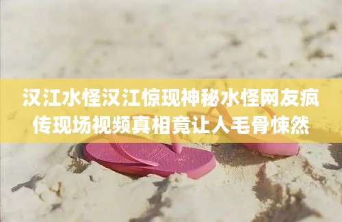 汉江水怪汉江惊现神秘水怪网友疯传现场视频真相竟让人毛骨悚然