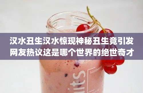 汉水丑生汉水惊现神秘丑生竟引发网友热议这是哪个世界的绝世奇才