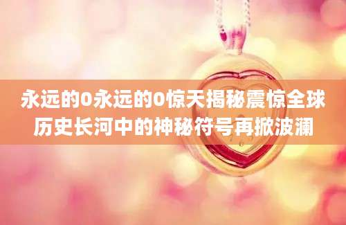 永远的0永远的0惊天揭秘震惊全球历史长河中的神秘符号再掀波澜