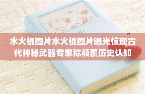 水火棍图片水火棍图片曝光惊现古代神秘武器专家称颠覆历史认知