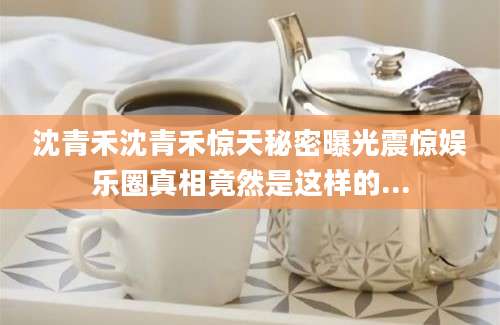 沈青禾沈青禾惊天秘密曝光震惊娱乐圈真相竟然是这样的...