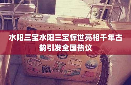 水阳三宝水阳三宝惊世亮相千年古韵引发全国热议