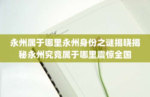 永州属于哪里永州身份之谜揭晓揭秘永州究竟属于哪里震惊全国