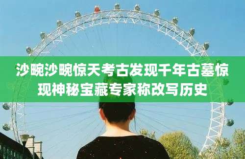沙畹沙畹惊天考古发现千年古墓惊现神秘宝藏专家称改写历史