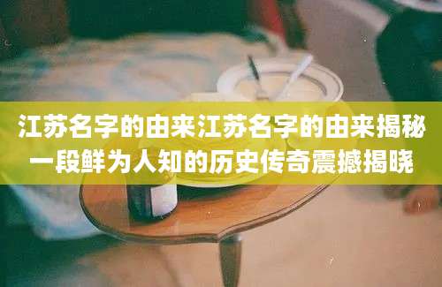 江苏名字的由来江苏名字的由来揭秘一段鲜为人知的历史传奇震撼揭晓