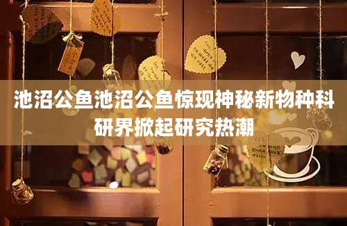 池沼公鱼池沼公鱼惊现神秘新物种科研界掀起研究热潮
