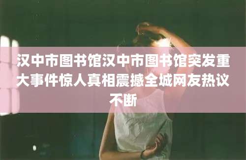 汉中市图书馆汉中市图书馆突发重大事件惊人真相震撼全城网友热议不断