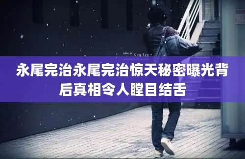 永尾完治永尾完治惊天秘密曝光背后真相令人瞠目结舌