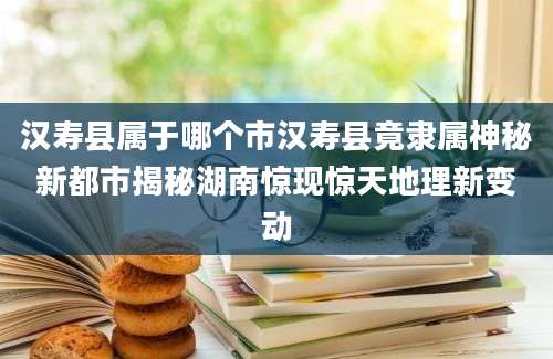 汉寿县属于哪个市汉寿县竟隶属神秘新都市揭秘湖南惊现惊天地理新变动