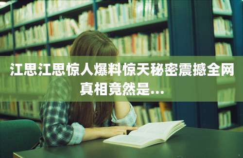 江思江思惊人爆料惊天秘密震撼全网真相竟然是...