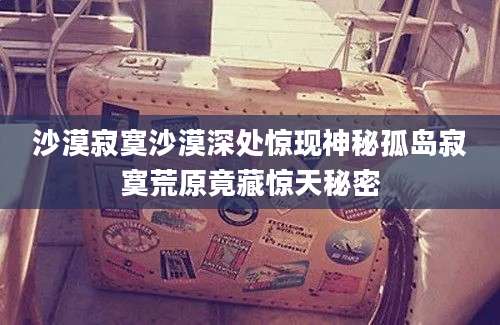 沙漠寂寞沙漠深处惊现神秘孤岛寂寞荒原竟藏惊天秘密