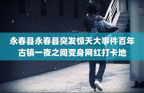 永春县永春县突发惊天大事件百年古镇一夜之间变身网红打卡地