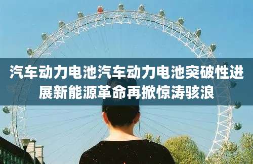 汽车动力电池汽车动力电池突破性进展新能源革命再掀惊涛骇浪