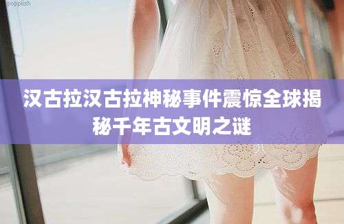 汉古拉汉古拉神秘事件震惊全球揭秘千年古文明之谜