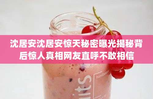 沈居安沈居安惊天秘密曝光揭秘背后惊人真相网友直呼不敢相信