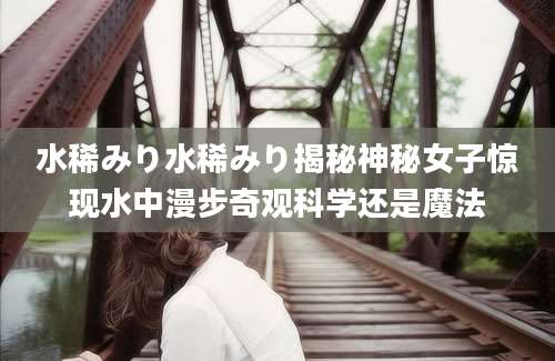 水稀みり水稀みり揭秘神秘女子惊现水中漫步奇观科学还是魔法