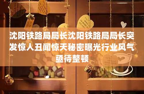 沈阳铁路局局长沈阳铁路局局长突发惊人丑闻惊天秘密曝光行业风气亟待整顿