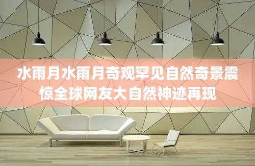 水雨月水雨月奇观罕见自然奇景震惊全球网友大自然神迹再现